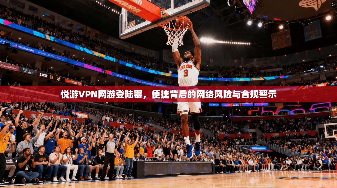 悦游VPN网游登陆器，便捷背后的网络风险与合规警示