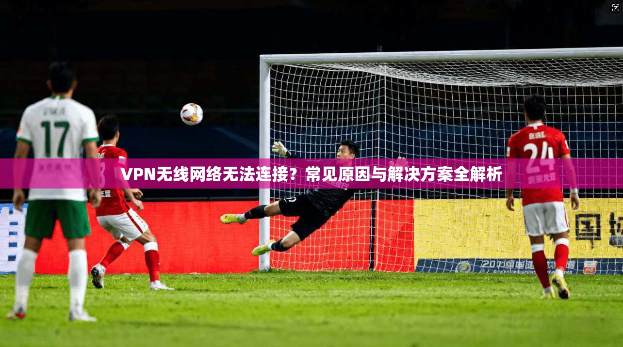 VPN无线网络无法连接？常见原因与解决方案全解析