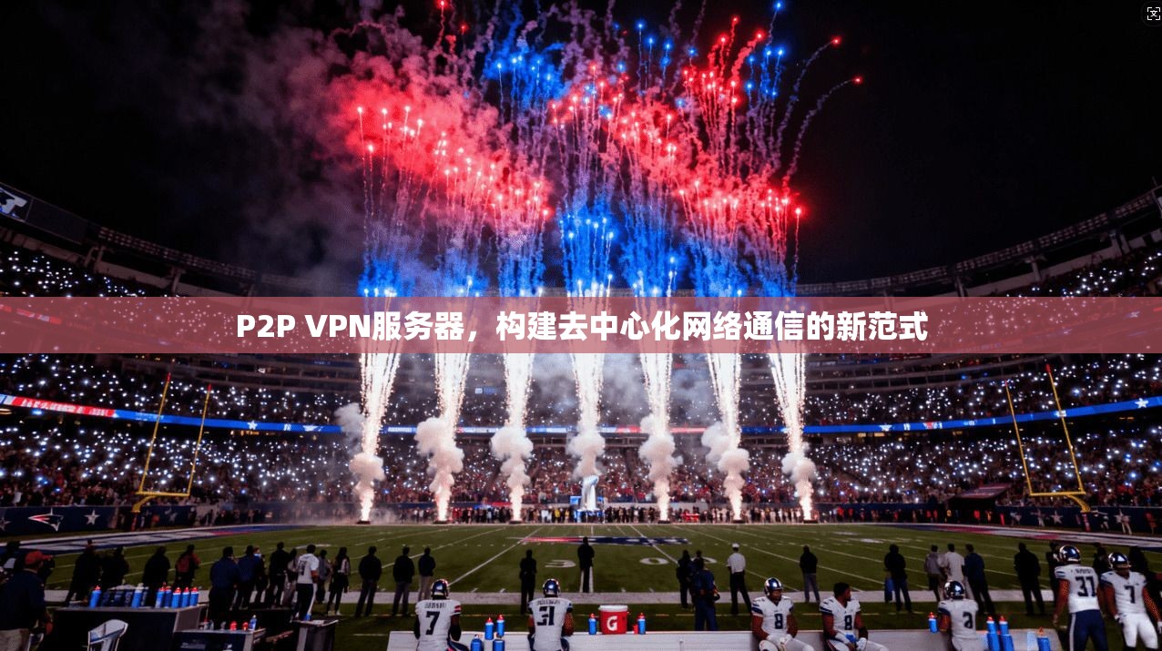 P2P VPN服务器，构建去中心化网络通信的新范式