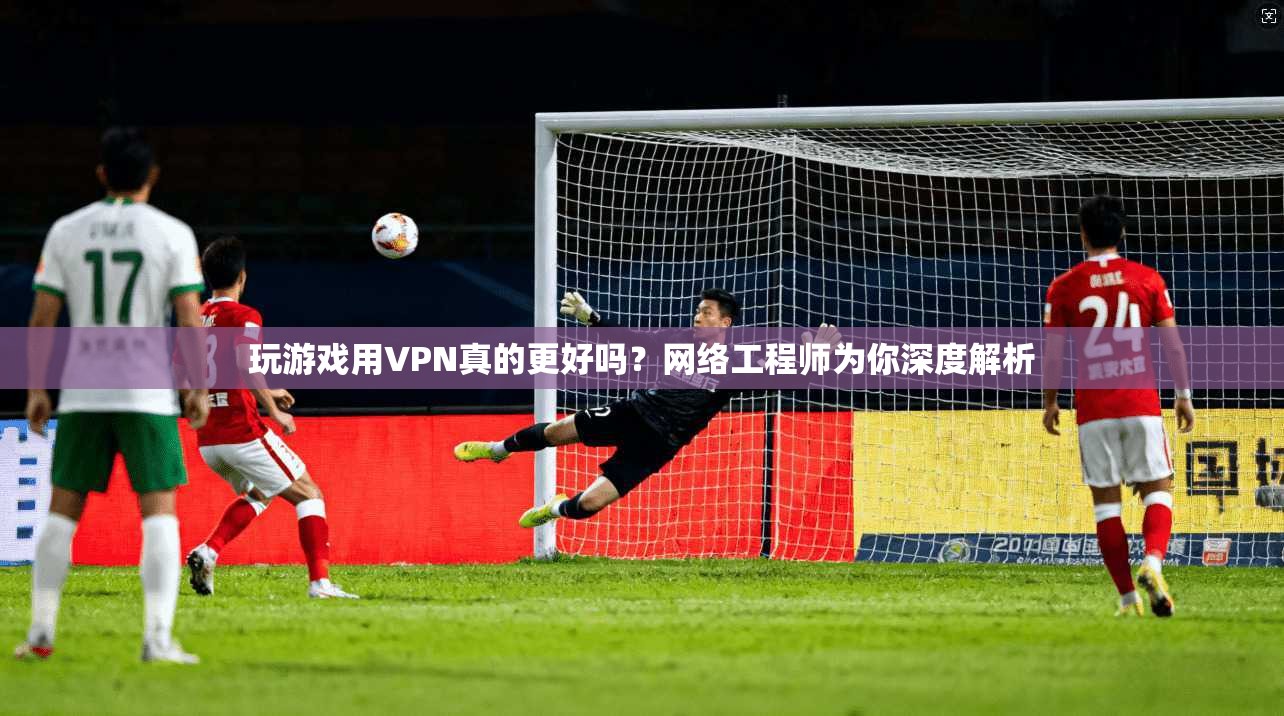 玩游戏用VPN真的更好吗？网络工程师为你深度解析