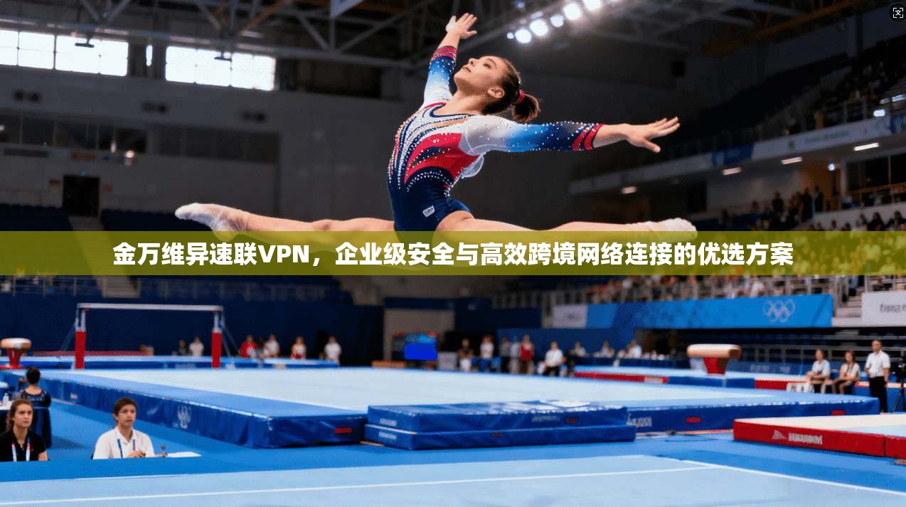 金万维异速联VPN，企业级安全与高效跨境网络连接的优选方案
