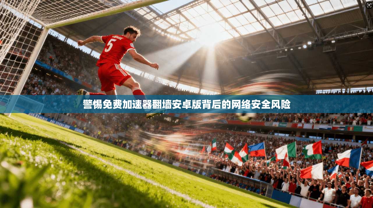警惕免费加速器翻墙安卓版背后的网络安全风险