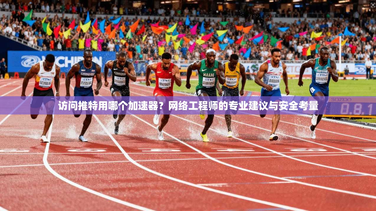 访问推特用哪个加速器?网络工程师的专业建议与安全考量