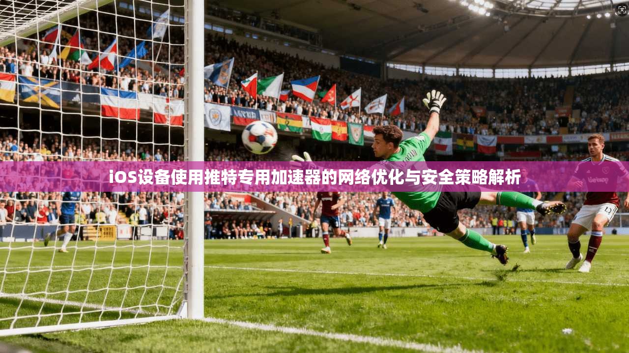 iOS设备使用推特专用加速器的网络优化与安全策略解析