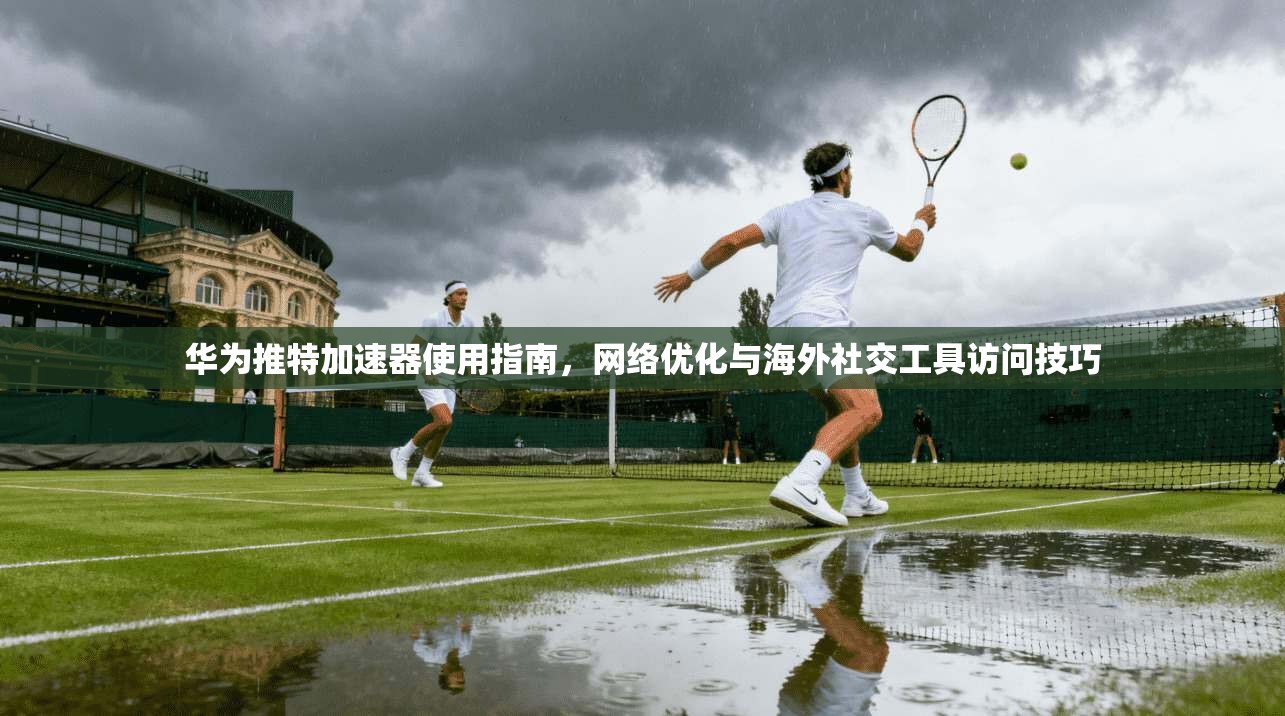 华为推特加速器使用指南,网络优化与海外社交工具访问技巧