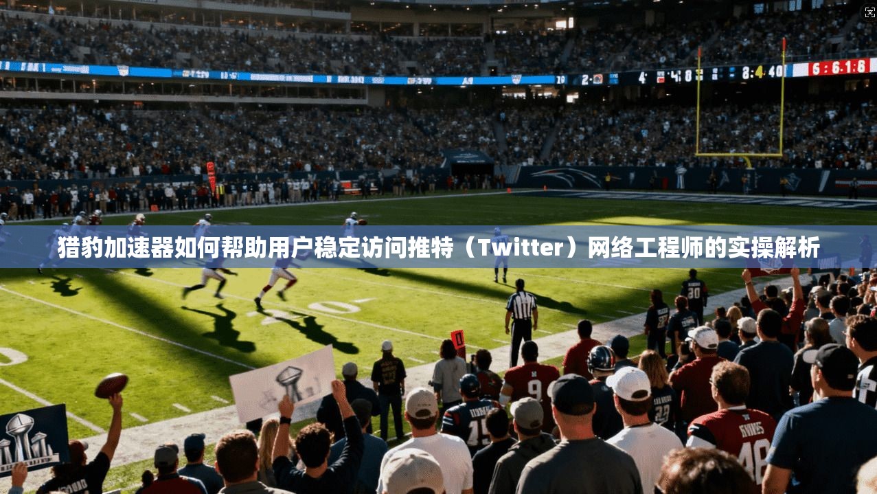 猎豹加速器如何帮助用户稳定访问推特(Twitter)网络工程师的实操解析