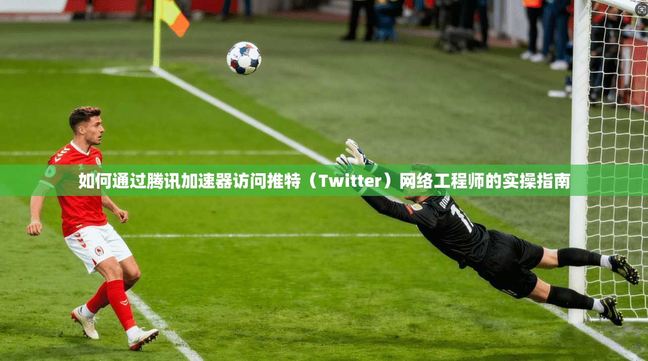 如何通过腾讯加速器访问推特（Twitter）网络工程师的实操指南