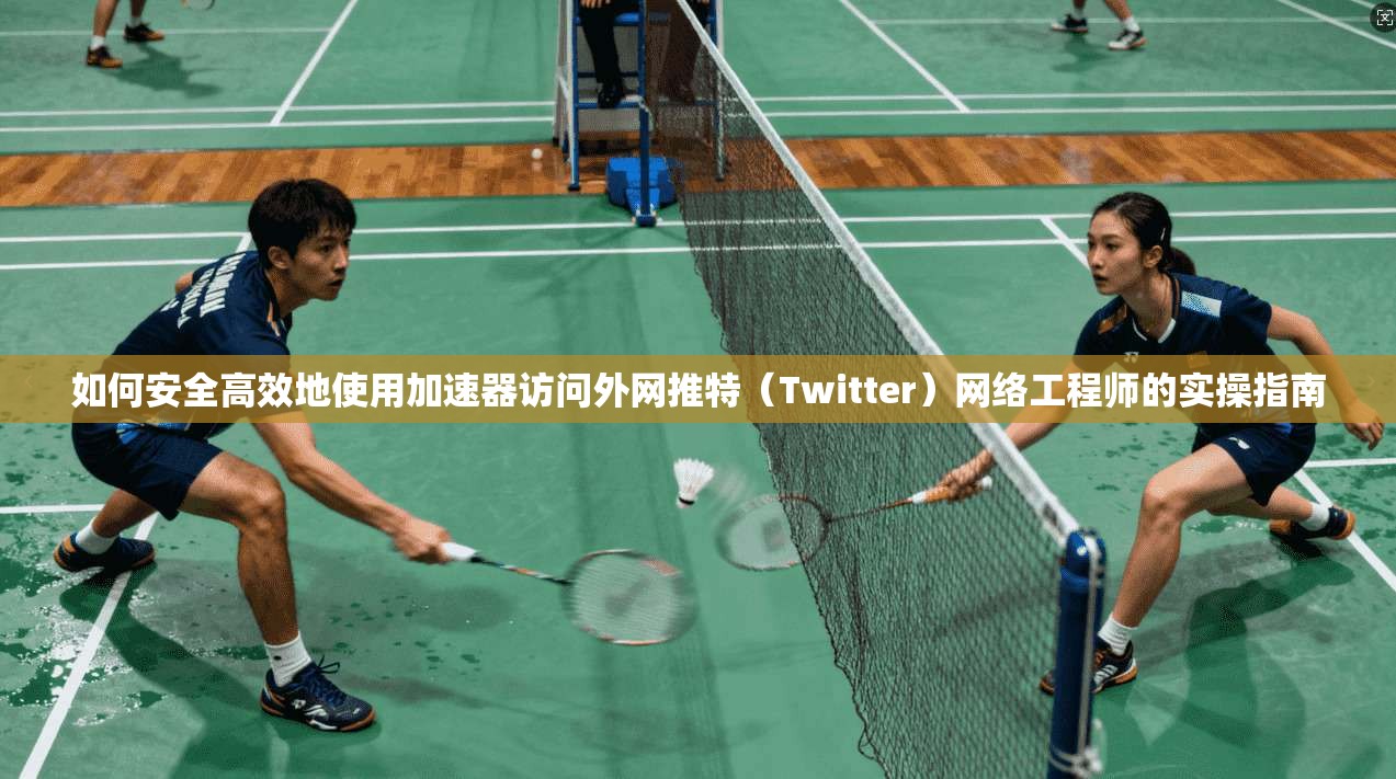 如何安全高效地使用加速器访问外网推特（Twitter）网络工程师的实操指南