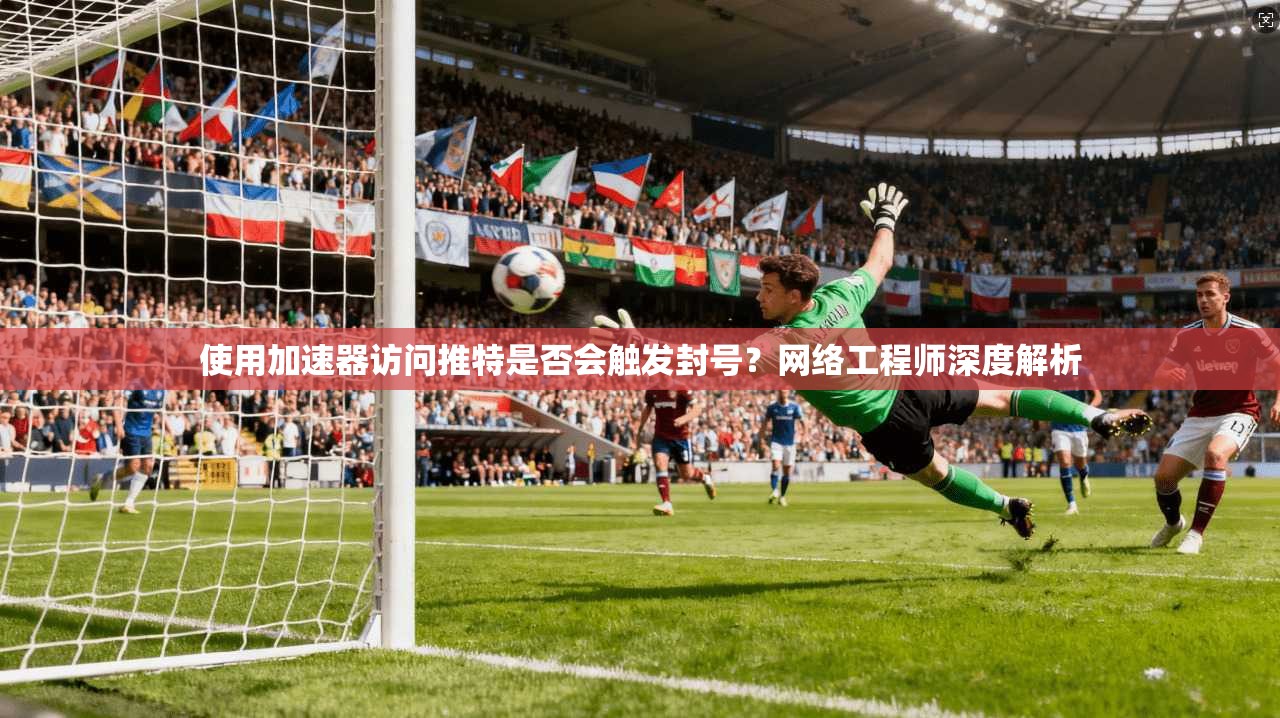 使用加速器访问推特是否会触发封号？网络工程师深度解析