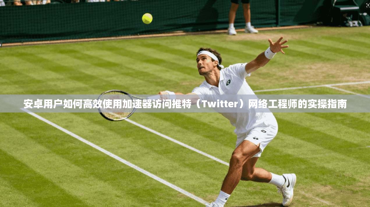 安卓用户如何高效使用加速器访问推特（Twitter）网络工程师的实操指南