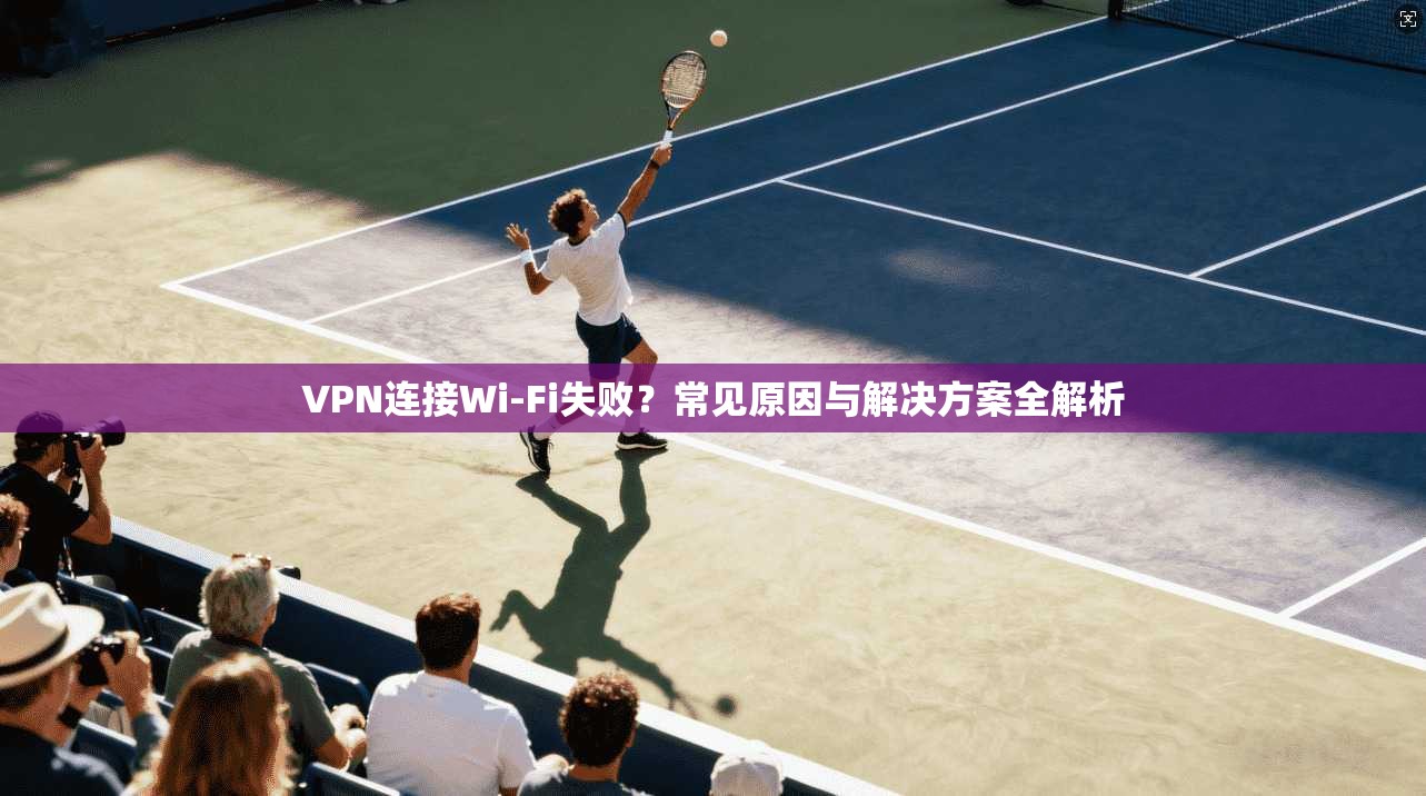 VPN连接Wi-Fi失败?常见原因与解决方案全解析