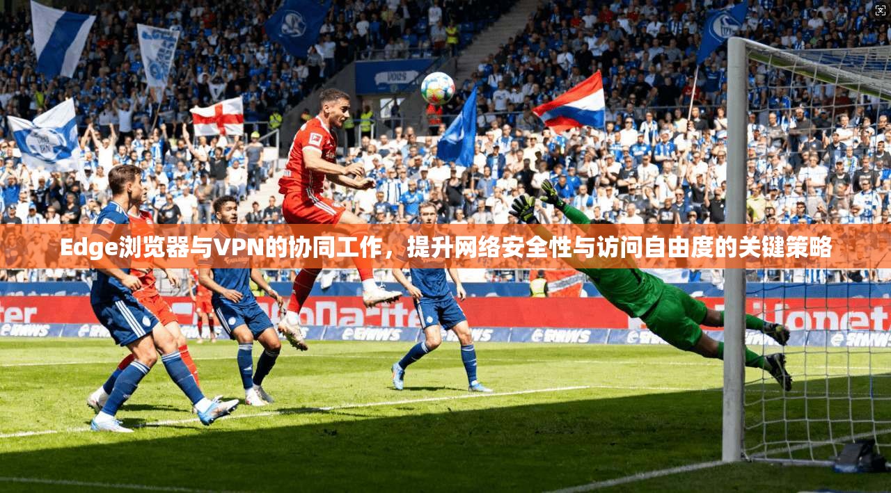 Edge浏览器与VPN的协同工作，提升网络安全性与访问自由度的关键策略