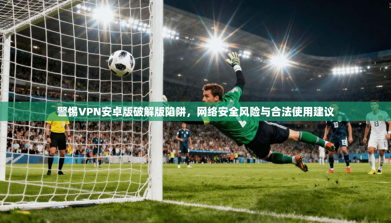 警惕VPN安卓版破解版陷阱,网络安全风险与合法使用建议
