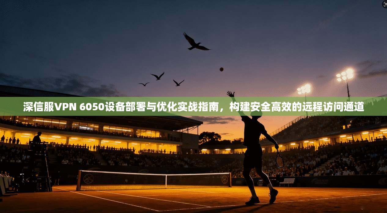 深信服VPN 6050设备部署与优化实战指南，构建安全高效的远程访问通道