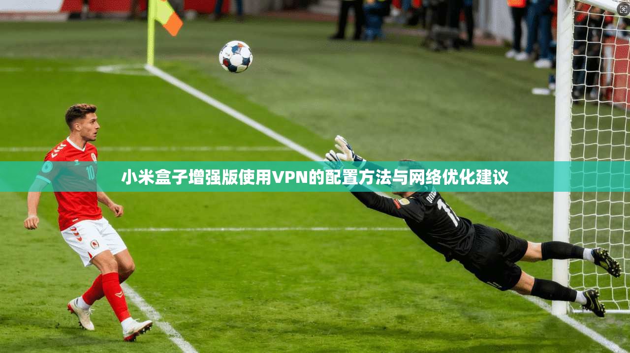 小米盒子增强版使用VPN的配置方法与网络优化建议