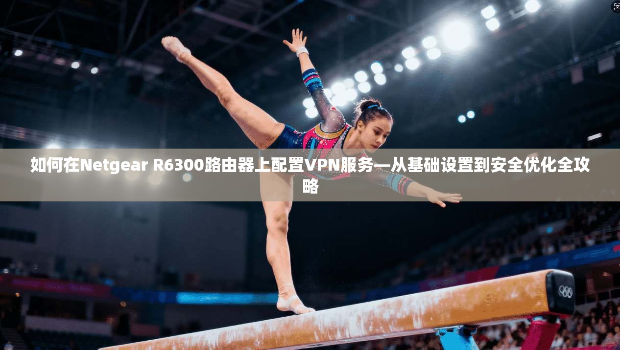 如何在Netgear R6300路由器上配置VPN服务—从基础设置到安全优化全攻略