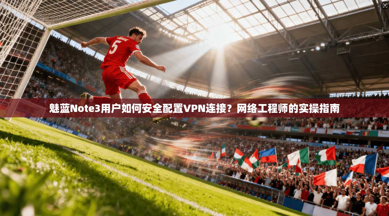 魅蓝Note3用户如何安全配置VPN连接?网络工程师的实操指南