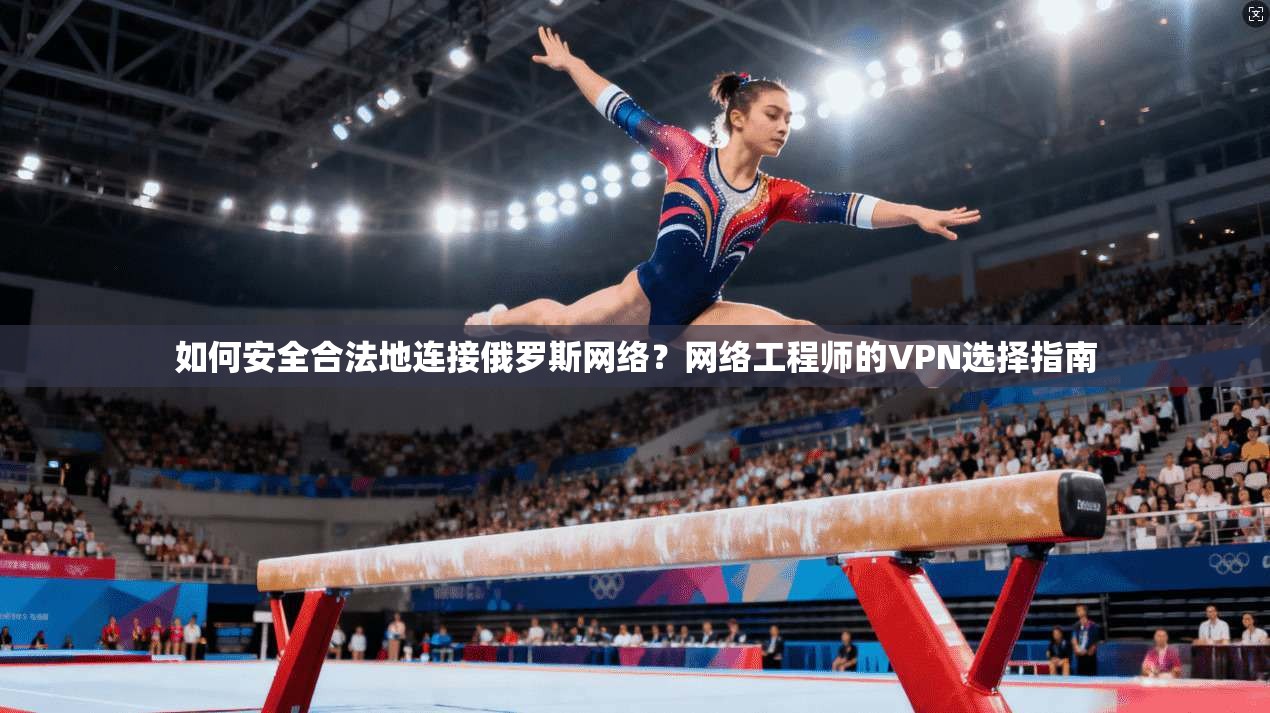 如何安全合法地连接俄罗斯网络？网络工程师的VPN选择指南