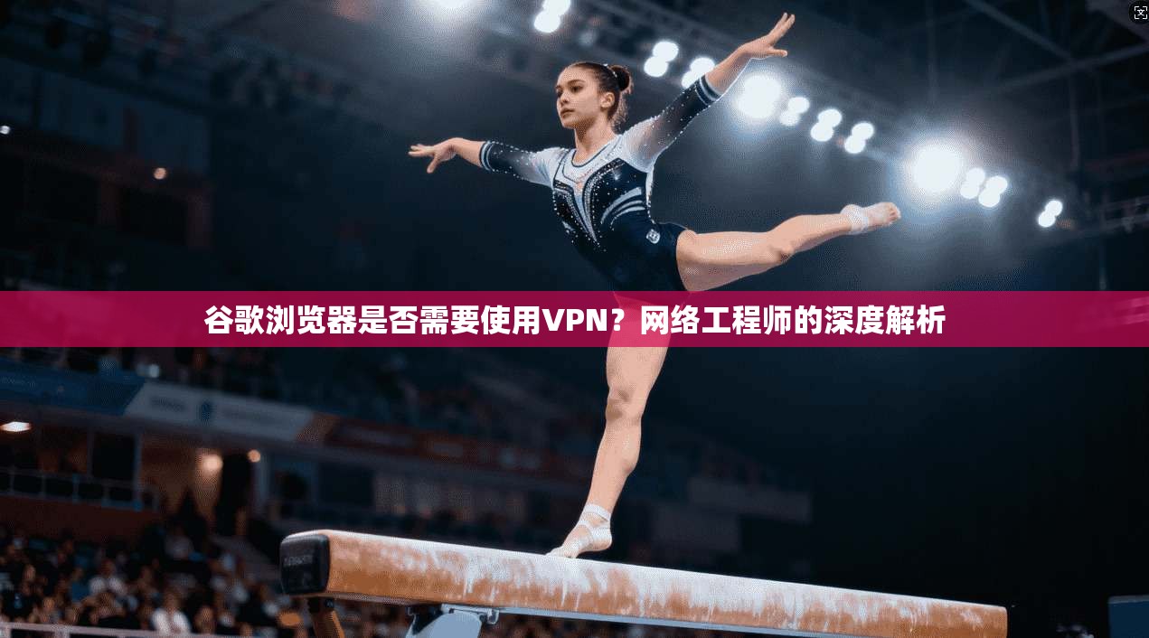 谷歌浏览器是否需要使用VPN?网络工程师的深度解析